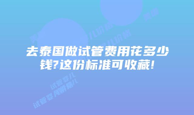 去泰国做试管费用花多少钱?这份标准可收藏!