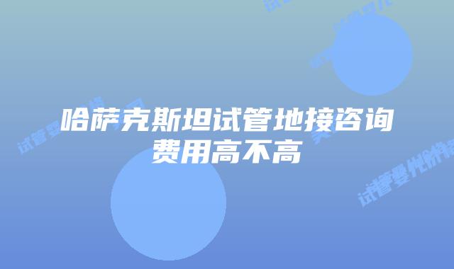 哈萨克斯坦试管地接咨询费用高不高