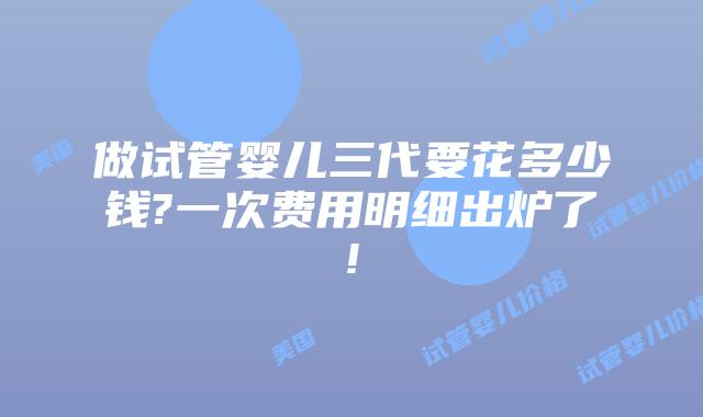 做试管婴儿三代要花多少钱?一次费用明细出炉了!