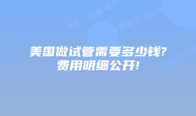 美国做试管需要多少钱?费用明细公开!