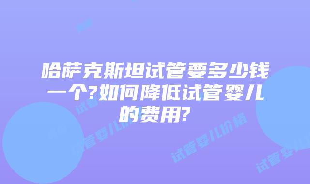 哈萨克斯坦试管要多少钱一个?如何降低试管婴儿的费用?
