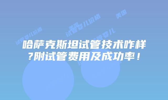 哈萨克斯坦试管技术咋样?附试管费用及成功率!