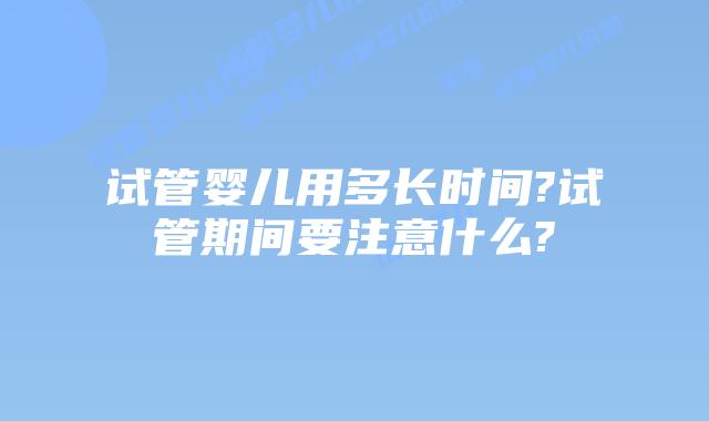 试管婴儿用多长时间?试管期间要注意什么?