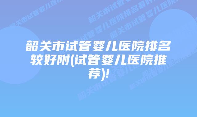 韶关市试管婴儿医院排名较好附(试管婴儿医院推荐)!