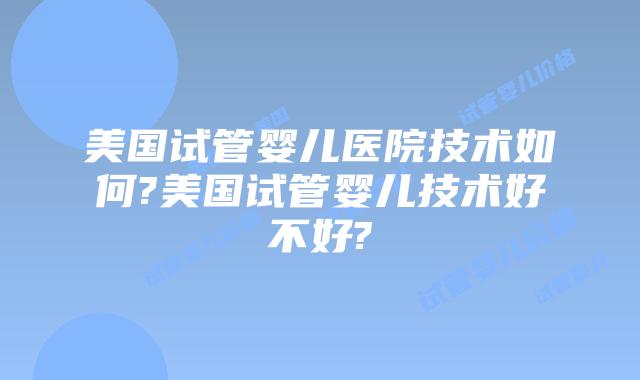 美国试管婴儿医院技术如何?美国试管婴儿技术好不好?