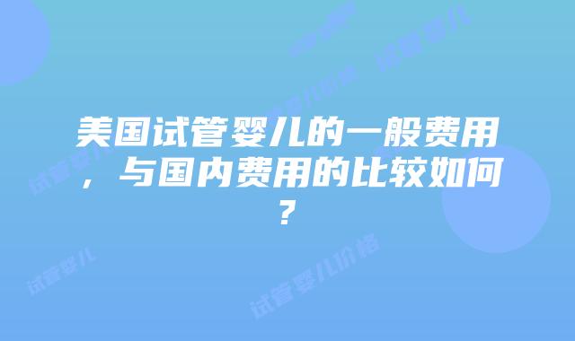 美国试管婴儿的一般费用，与国内费用的比较如何?