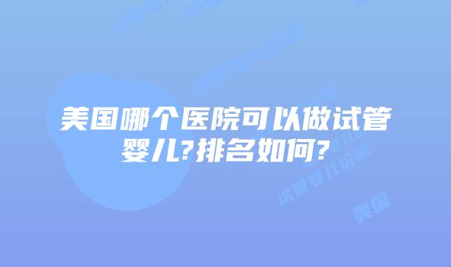 美国哪个医院可以做试管婴儿?排名如何?