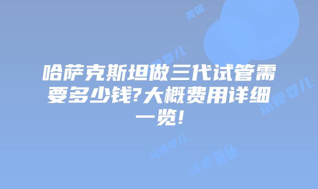 哈萨克斯坦做三代试管需要多少钱?大概费用详细一览!