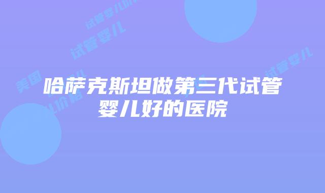哈萨克斯坦做第三代试管婴儿好的医院