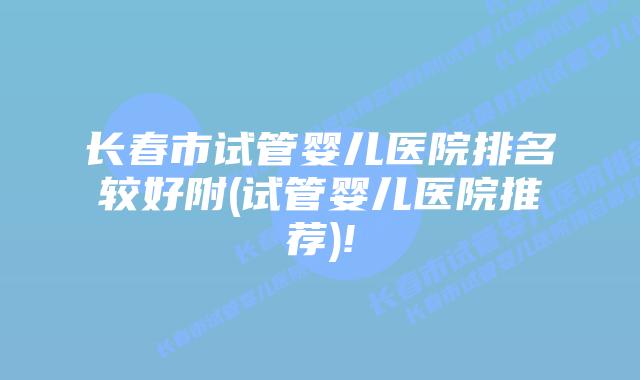 长春市试管婴儿医院排名较好附(试管婴儿医院推荐)!