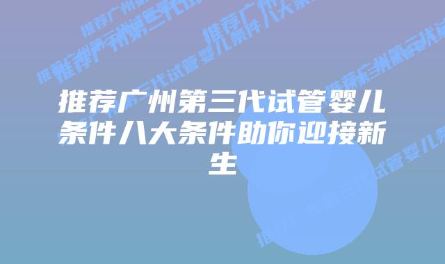 推荐广州第三代试管婴儿条件八大条件助你迎接新生