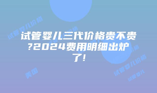 试管婴儿三代价格贵不贵?2024费用明细出炉了!