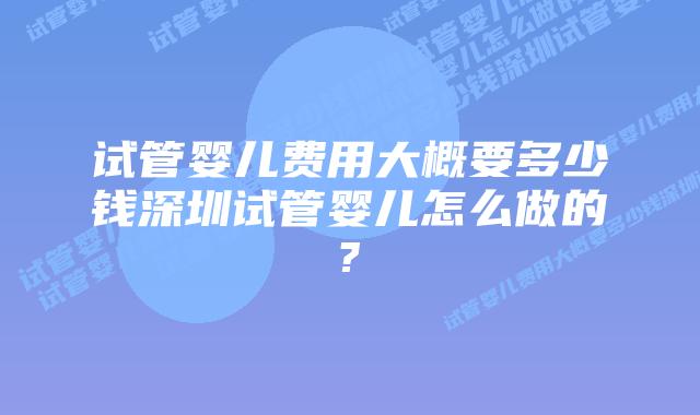 试管婴儿费用大概要多少钱深圳试管婴儿怎么做的?