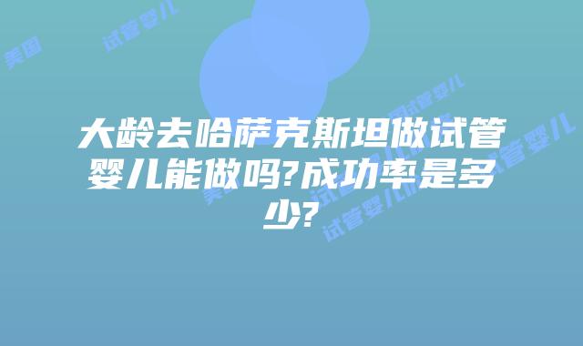 大龄去哈萨克斯坦做试管婴儿能做吗?成功率是多少?