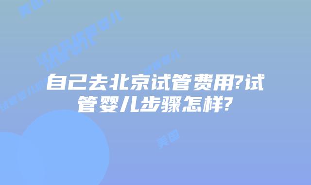自己去北京试管费用?试管婴儿步骤怎样?