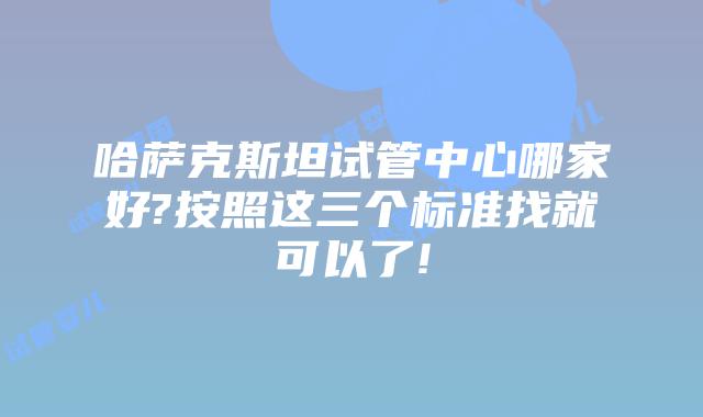 哈萨克斯坦试管中心哪家好?按照这三个标准找就可以了!