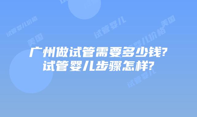 广州做试管需要多少钱?试管婴儿步骤怎样?