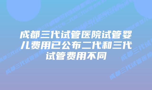 成都三代试管医院试管婴儿费用已公布二代和三代试管费用不同