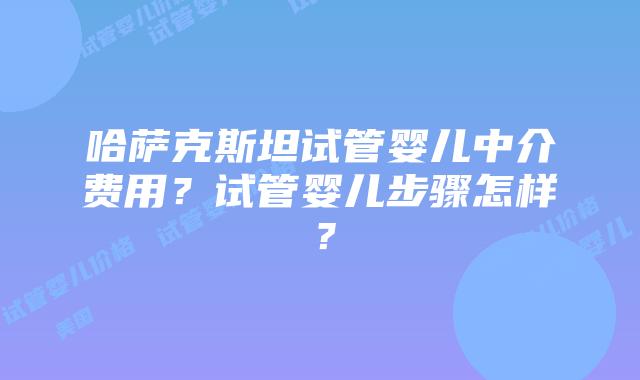 哈萨克斯坦试管婴儿中介费用?试管婴儿步骤怎样?