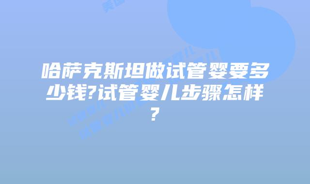 哈萨克斯坦做试管婴要多少钱?试管婴儿步骤怎样?