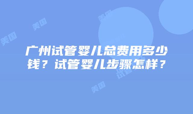 广州试管婴儿总费用多少钱？试管婴儿步骤怎样？