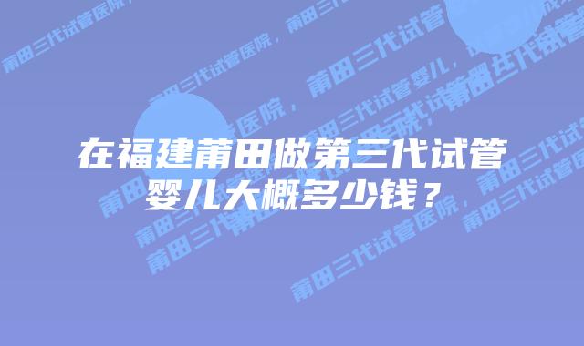 在福建莆田做第三代试管婴儿大概多少钱？