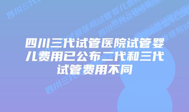四川三代试管医院试管婴儿费用已公布二代和三代试管费用不同