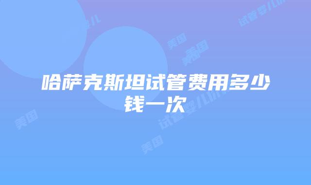 哈萨克斯坦试管费用多少钱一次