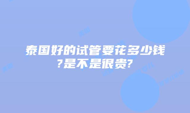 泰国好的试管要花多少钱?是不是很贵?