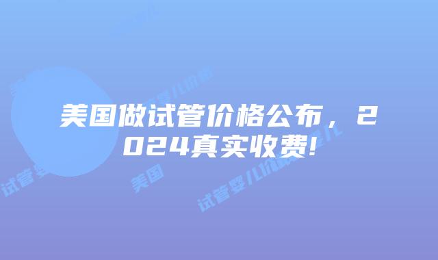 美国做试管价格公布，2024真实收费!