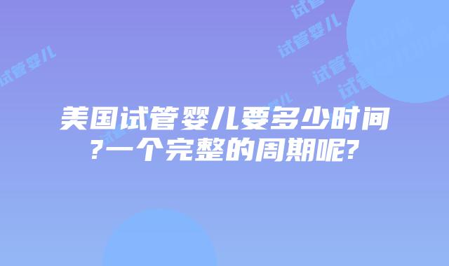 美国试管婴儿要多少时间?一个完整的周期呢?