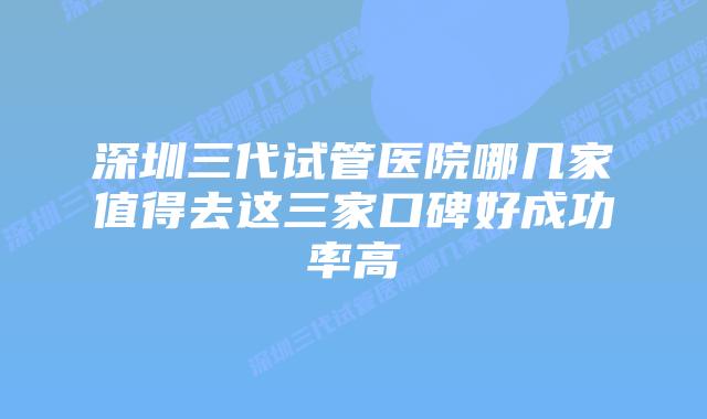 深圳三代试管医院哪几家值得去这三家口碑好成功率高