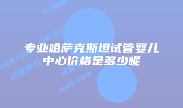 专业哈萨克斯坦试管婴儿中心价格是多少呢