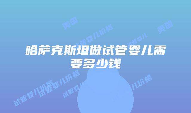 哈萨克斯坦做试管婴儿需要多少钱