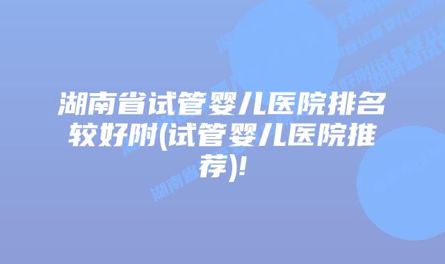 湖南省试管婴儿医院排名较好附(试管婴儿医院推荐)!