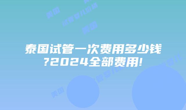 泰国试管一次费用多少钱?2024全部费用!