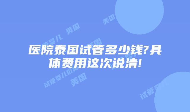医院泰国试管多少钱?具体费用这次说清!