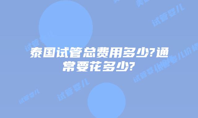 泰国试管总费用多少?通常要花多少?
