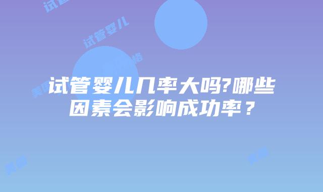 试管婴儿几率大吗?哪些因素会影响成功率?