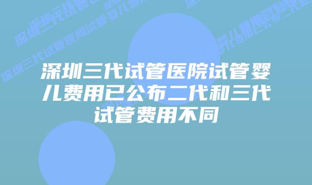 深圳三代试管医院试管婴儿费用已公布二代和三代试管费用不同