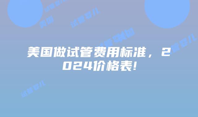美国做试管费用标准,2024价格表!