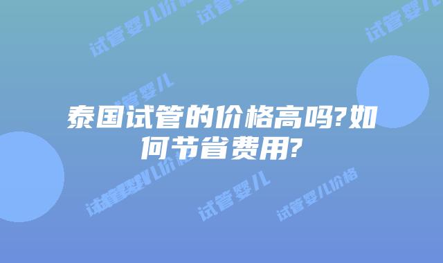 泰国试管的价格高吗?如何节省费用?