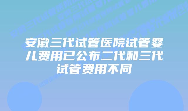 安徽三代试管医院试管婴儿费用已公布二代和三代试管费用不同