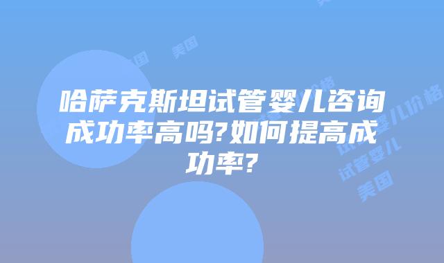 哈萨克斯坦试管婴儿咨询成功率高吗?如何提高成功率?