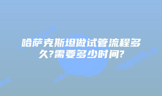 哈萨克斯坦做试管流程多久?需要多少时间?