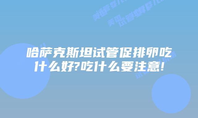 哈萨克斯坦试管促排卵吃什么好?吃什么要注意!