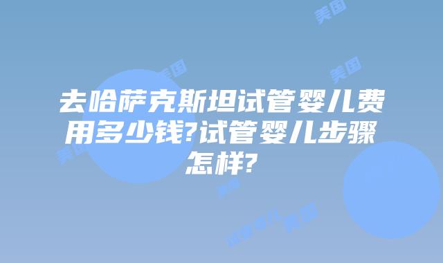 去哈萨克斯坦试管婴儿费用多少钱?试管婴儿步骤怎样?