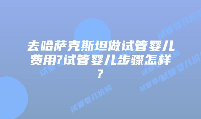 去哈萨克斯坦做试管婴儿费用?试管婴儿步骤怎样?