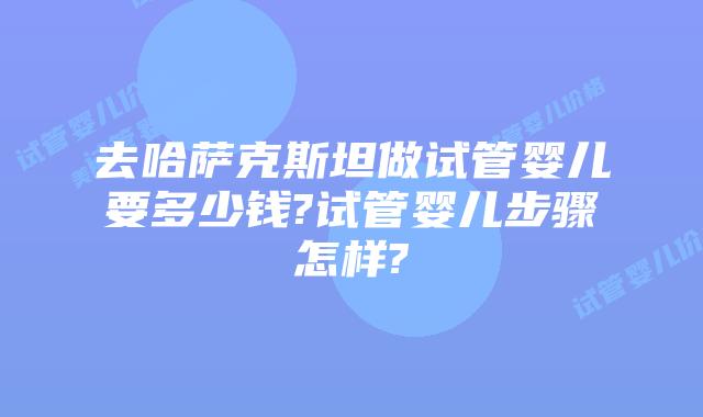 去哈萨克斯坦做试管婴儿要多少钱?试管婴儿步骤怎样?