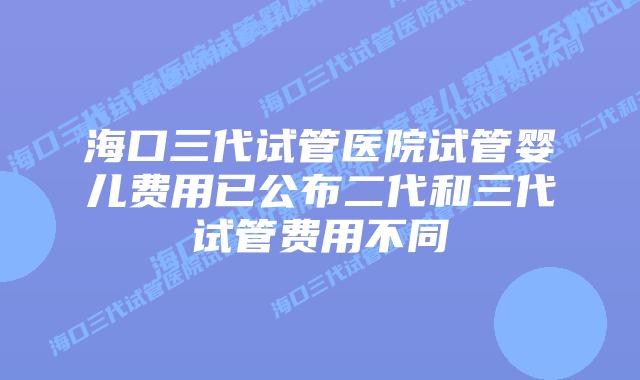 海口三代试管医院试管婴儿费用已公布二代和三代试管费用不同